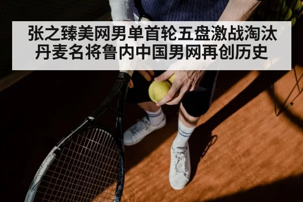 张之臻美网男单首轮五盘激战淘汰丹麦名将鲁内中国男网再创历史