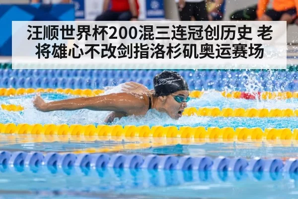 汪顺世界杯200混三连冠创历史 老将雄心不改剑指洛杉矶奥运赛场