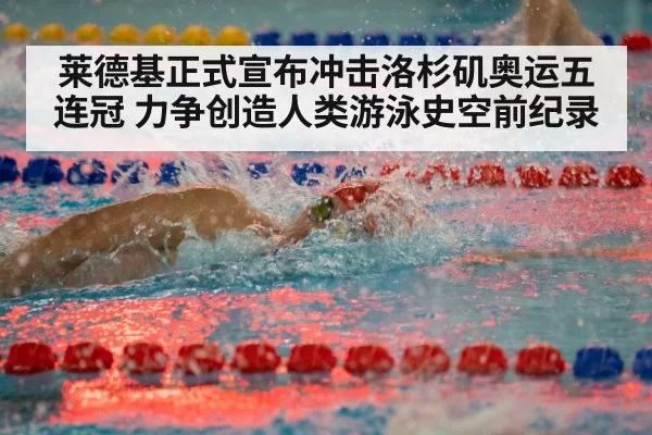 莱德基正式宣布冲击洛杉矶奥运五连冠 力争创造人类游泳史空前纪录